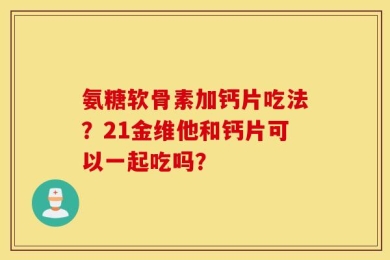 氨糖软骨素加钙片吃法？21金维他和钙片可以一起吃吗？