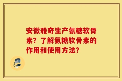 安微雅奇生产氨糖软骨素？了解氨糖软骨素的作用和使用方法？