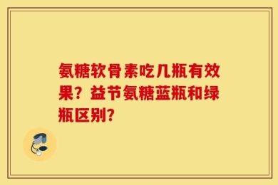 氨糖软骨素吃几瓶有效果？益节氨糖蓝瓶和绿瓶区别？