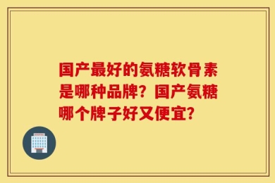 国产最好的氨糖软骨素是哪种品牌？国产氨糖哪个牌子好又便宜？