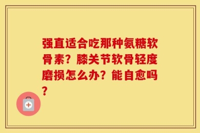 强直适合吃那种氨糖软骨素？膝关节软骨轻度磨损怎么办？能自愈吗？