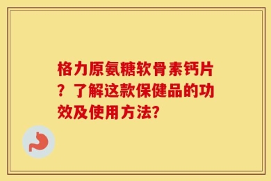 格力原氨糖软骨素钙片？了解这款保健品的功效及使用方法？