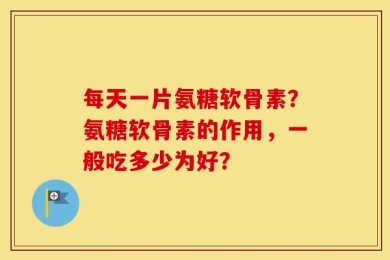 每天一片氨糖软骨素？氨糖软骨素的作用，一般吃多少为好？