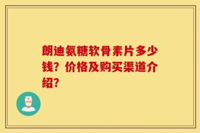 朗迪氨糖软骨素片多少钱？价格及购买渠道介绍？