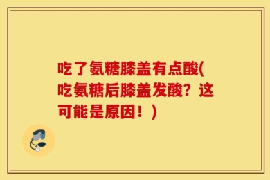 吃了氨糖膝盖有点酸(吃氨糖后膝盖发酸？这可能是原因！)