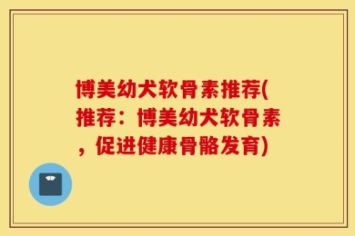 博美幼犬软骨素推荐(推荐：博美幼犬软骨素，促进健康骨骼发育)