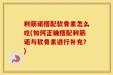 利筋诺搭配软骨素怎么吃(如何正确搭配利筋诺与软骨素进行补充？)