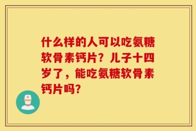 什么样的人可以吃氨糖软骨素钙片？儿子十四岁了，能吃氨糖软骨素钙片吗？