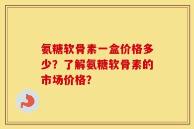 氨糖软骨素一盒价格多少？了解氨糖软骨素的市场价格？