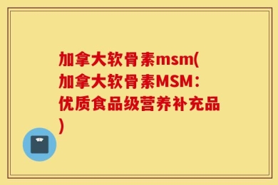 加拿大软骨素msm(加拿大软骨素MSM：优质食品级营养补充品)