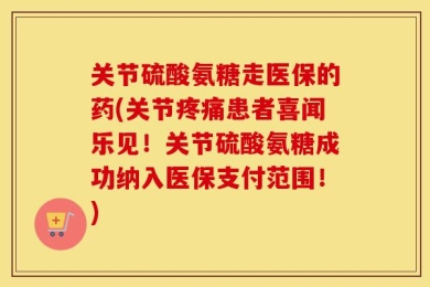 关节硫酸氨糖走医保的药(关节疼痛患者喜闻乐见！关节硫酸氨糖成功纳入医保支付范围！)