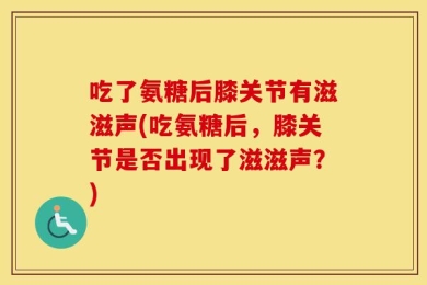 吃了氨糖后膝关节有滋滋声(吃氨糖后，膝关节是否出现了滋滋声？)