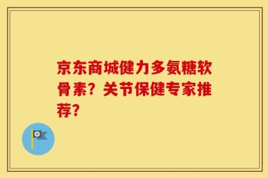 京东商城健力多氨糖软骨素？关节保健专家推荐？