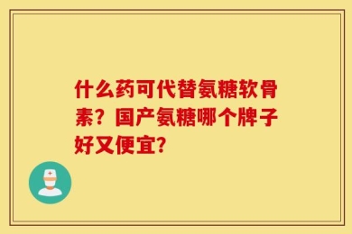 什么药可代替氨糖软骨素？国产氨糖哪个牌子好又便宜？