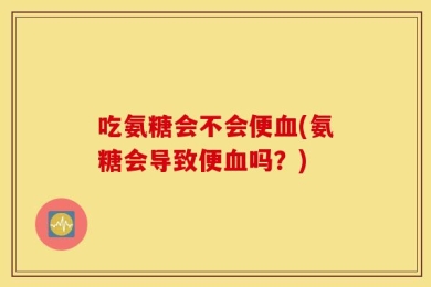 吃氨糖会不会便血(氨糖会导致便血吗？)