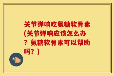 关节弹响吃氨糖软骨素(关节弹响应该怎么办？氨糖软骨素可以帮助吗？)