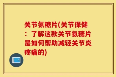 关节氨糖片(关节保健：了解这款关节氨糖片是如何帮助减轻关节炎疼痛的)