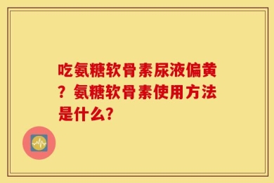 吃氨糖软骨素尿液偏黄？氨糖软骨素使用方法是什么？