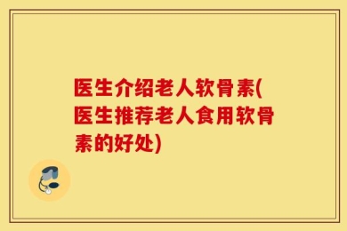 医生介绍老人软骨素(医生推荐老人食用软骨素的好处)