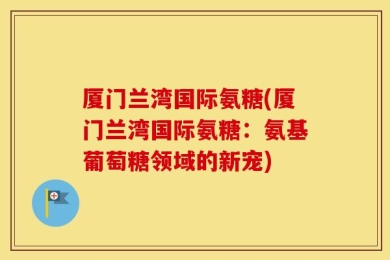 厦门兰湾国际氨糖(厦门兰湾国际氨糖：氨基葡萄糖领域的新宠)