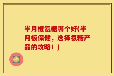 半月板氨糖哪个好(半月板保健，选择氨糖产品的攻略！)