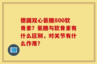 德国双心氨糖800软骨素？氨糖与软骨素有什么区别，对关节有什么作用？