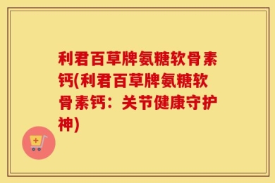 利君百草牌氨糖软骨素钙(利君百草牌氨糖软骨素钙：关节健康守护神)