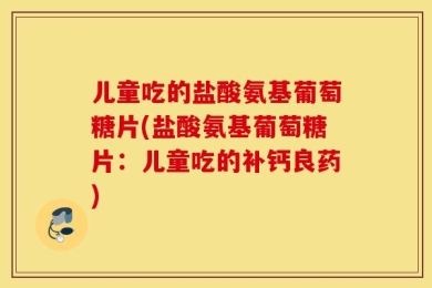 儿童吃的盐酸氨基葡萄糖片(盐酸氨基葡萄糖片：儿童吃的补钙良药)