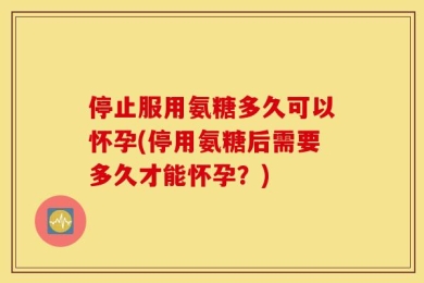 停止服用氨糖多久可以怀孕(停用氨糖后需要多久才能怀孕？)