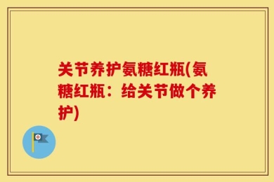 关节养护氨糖红瓶(氨糖红瓶：给关节做个养护)