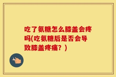 吃了氨糖怎么膝盖会疼吗(吃氨糖后是否会导致膝盖疼痛？)