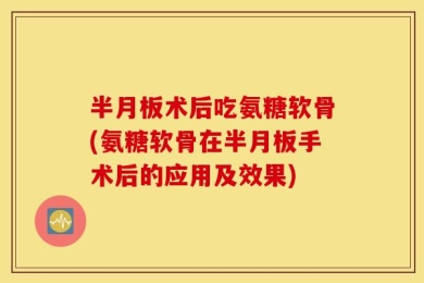 半月板术后吃氨糖软骨(氨糖软骨在半月板手术后的应用及效果)