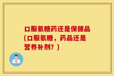 口服氨糖药还是保健品(口服氨糖，药品还是营养补剂？)