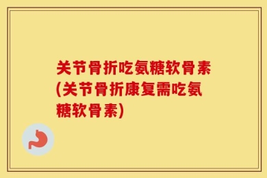 关节骨折吃氨糖软骨素(关节骨折康复需吃氨糖软骨素)
