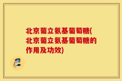 北京葡立氨基葡萄糖(北京葡立氨基葡萄糖的作用及功效)