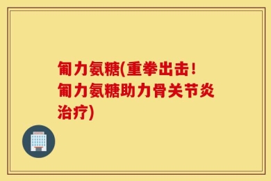 匍力氨糖(重拳出击！匍力氨糖助力骨关节炎治疗)
