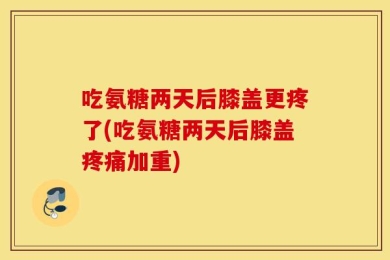 吃氨糖两天后膝盖更疼了(吃氨糖两天后膝盖疼痛加重)