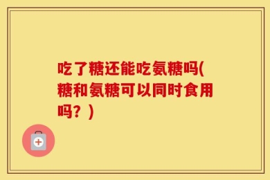 吃了糖还能吃氨糖吗(糖和氨糖可以同时食用吗？)