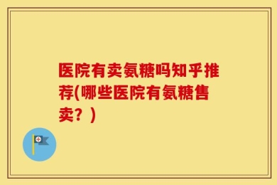 医院有卖氨糖吗知乎推荐(哪些医院有氨糖售卖？)
