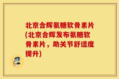 北京合辉氨糖软骨素片(北京合辉发布氨糖软骨素片，助关节舒适度提升)