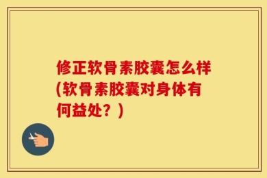 修正软骨素胶囊怎么样(软骨素胶囊对身体有何益处？)