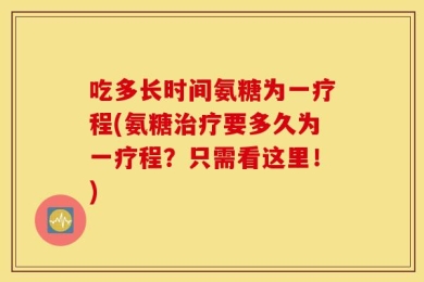 吃多长时间氨糖为一疗程(氨糖治疗要多久为一疗程？只需看这里！)