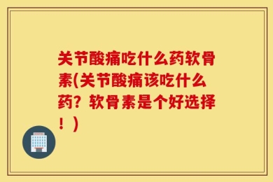 关节酸痛吃什么药软骨素(关节酸痛该吃什么药？软骨素是个好选择！)