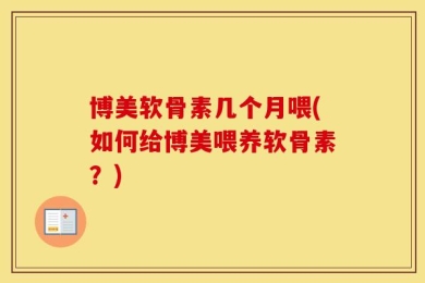 博美软骨素几个月喂(如何给博美喂养软骨素？)