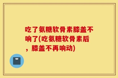 吃了氨糖软骨素膝盖不响了(吃氨糖软骨素后，膝盖不再响动)