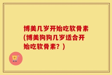 博美几岁开始吃软骨素(博美狗狗几岁适合开始吃软骨素？)
