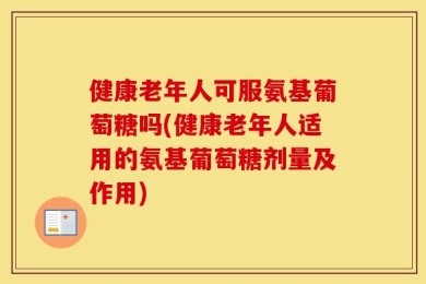 健康老年人可服氨基葡萄糖吗(健康老年人适用的氨基葡萄糖剂量及作用)