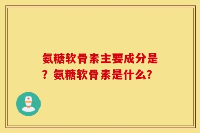 氨糖软骨素主要成分是？氨糖软骨素是什么？