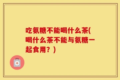 吃氨糖不能喝什么茶(喝什么茶不能与氨糖一起食用？)