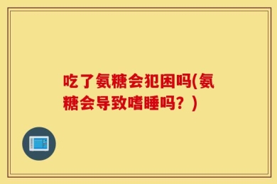 吃了氨糖会犯困吗(氨糖会导致嗜睡吗？)